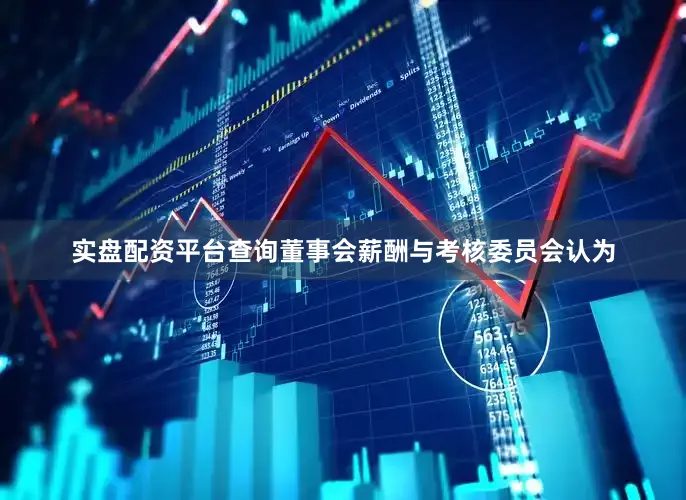 实盘配资平台查询董事会薪酬与考核委员会认为