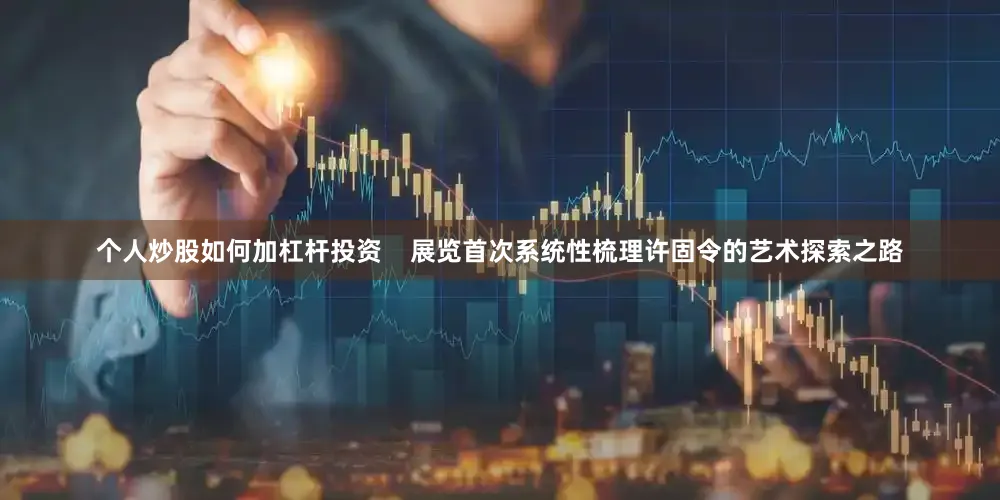 个人炒股如何加杠杆投资    展览首次系统性梳理许固令的艺术探索之路