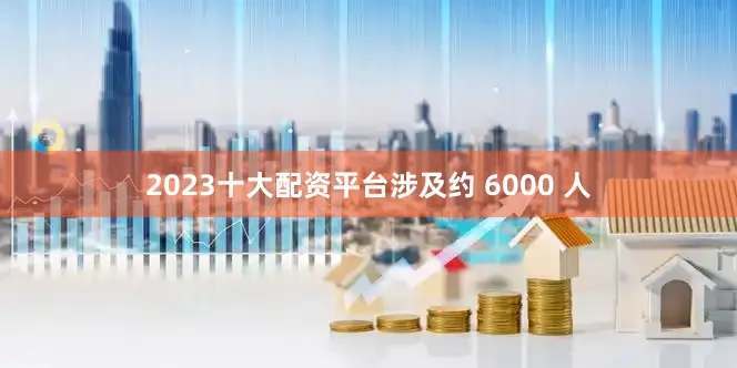 2023十大配资平台涉及约 6000 人