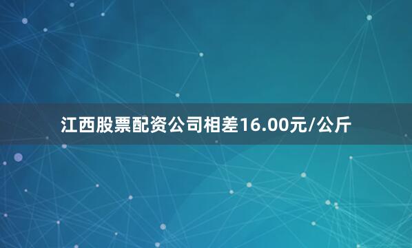 江西股票配资公司相差16.00元/公斤