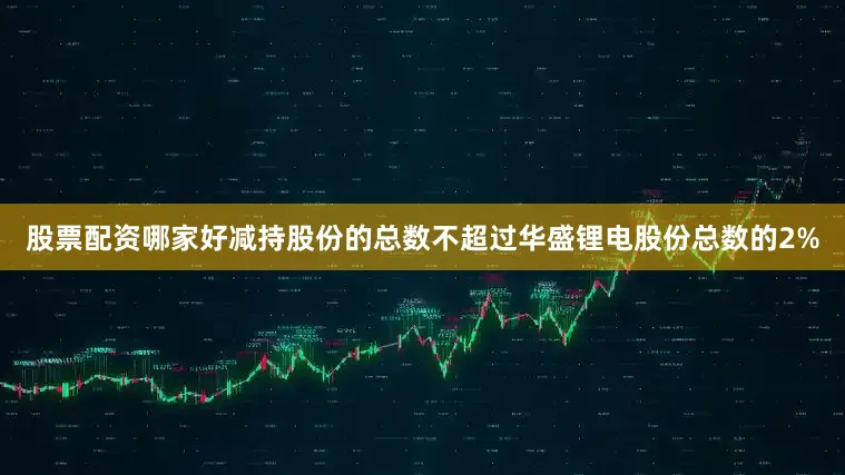 股票配资哪家好减持股份的总数不超过华盛锂电股份总数的2%