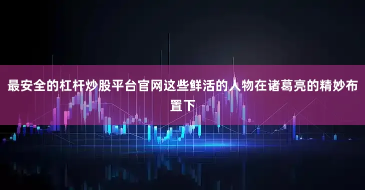 最安全的杠杆炒股平台官网这些鲜活的人物在诸葛亮的精妙布置下