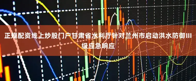 正规配资线上炒股门户甘肃省水利厅针对兰州市启动洪水防御Ⅲ级应急响应