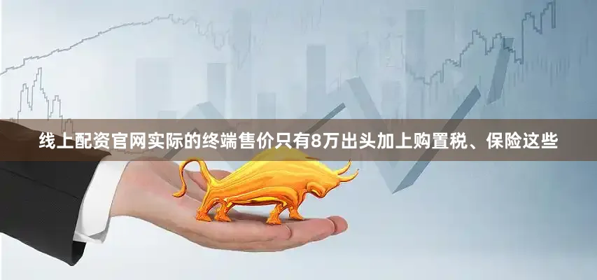 线上配资官网实际的终端售价只有8万出头加上购置税、保险这些