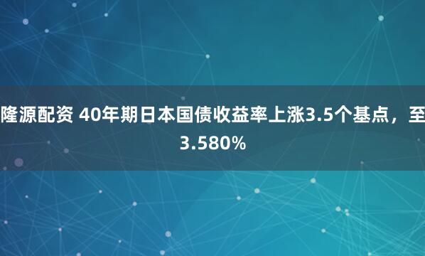 隆源配资 40年期日本国债收益率上涨3.5个基点，至3.580%