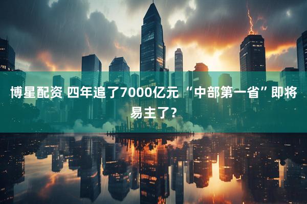 博星配资 四年追了7000亿元 “中部第一省”即将易主了？