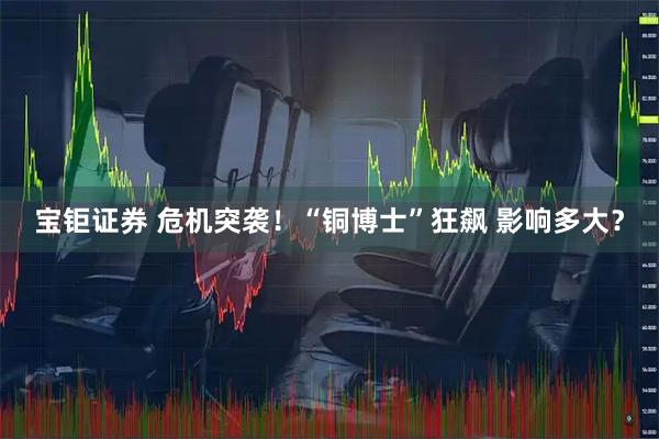 宝钜证券 危机突袭！“铜博士”狂飙 影响多大？