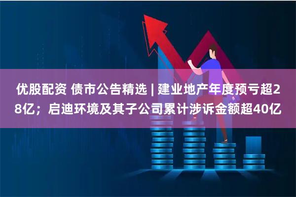 优股配资 债市公告精选 | 建业地产年度预亏超28亿；启迪环境及其子公司累计涉诉金额超40亿