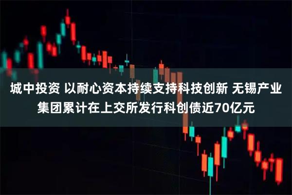 城中投资 以耐心资本持续支持科技创新 无锡产业集团累计在上交所发行科创债近70亿元