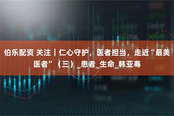 伯乐配资 关注｜仁心守护，医者担当，走近“最美医者”（三）_患者_生命_韩亚骞