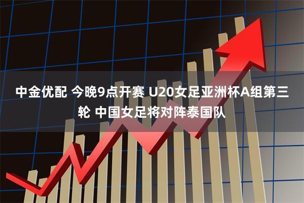 中金优配 今晚9点开赛 U20女足亚洲杯A组第三轮 中国女足将对阵泰国队